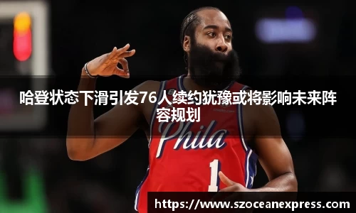 哈登状态下滑引发76人续约犹豫或将影响未来阵容规划